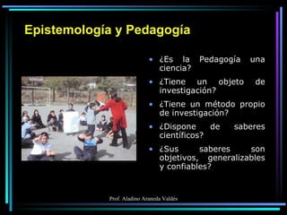 Epistemología y Pedagogía ¿Es la Pedagogía una ciencia? ¿Tiene un objeto de investigación? ¿Tiene un método propio de investigación? ¿Dispone de saberes científicos? ¿Sus saberes son objetivos, generalizables y confiables? 