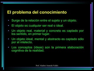 El problema del conocimiento Surge de la relación entre el sujeto y un objeto. El objeto es cualquier ser real o ideal. Un objeto real, material y concreto es captado por los sentido, en primer lugar. Un objeto ideal, mental y abstracto es captado sólo por el intelecto. Los conceptos (ideas) son la primera elaboración cognitiva de la realidad. 