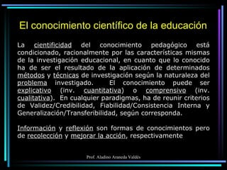 El conocimiento científico de la educación La  cientificidad  del conocimiento pedagógico está condicionado, racionalmente por las características mismas de la investigación educacional, en cuanto que lo conocido ha de ser el resultado de la aplicación de determinados  métodos  y  técnicas  de investigación según la naturaleza del  problema  investigado.  El conocimiento puede ser  explicativo  (inv.  cuantitativa ) o  comprensivo  (inv.  cualitativa ).  En cualquier paradigmas, ha de reunir criterios de Validez/Credibilidad, Fiabilidad/Consistencia Interna y Generalización/Transferibilidad, según corresponda. Información  y  reflexión  son formas de conocimientos pero de  recolección  y  mejorar la acción , respectivamente 