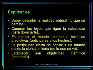 Explicar es Saber describir la realidad natural (lo que se percibe). Conocer las leyes que rigen la naturaleza (para dominarla). Es reducir el mundo exterior a formulas predictivas (anticiparse a los hechos). La posibilidad cierta de construir un mundo desde la ciencia misma (de lo que se ve). Establecer una objetividad científica (mostrada). 