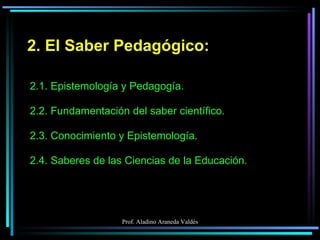 2. El Saber Pedagógico: 2.1. Epistemología y Pedagogía. 2.2. Fundamentación del saber científico. 2.3. Conocimiento y Epistemología. 2.4. Saberes de las Ciencias de la Educación. 