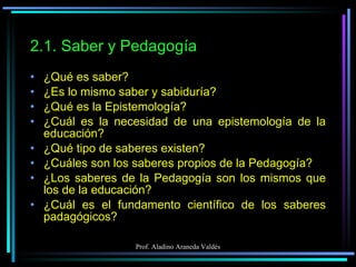 2.1. Saber y Pedagogía ¿Qué es saber? ¿Es lo mismo saber y sabiduría? ¿Qué es la Epistemología? ¿Cuál es la necesidad de una epistemología de la educación? ¿Qué tipo de saberes existen? ¿Cuáles son los saberes propios de la Pedagogía? ¿Los saberes de la Pedagogía son los mismos que los de la educación? ¿Cuál es el fundamento científico de los saberes padagógicos? 
