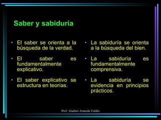 Saber y sabiduría El saber se orienta a la búsqueda de la verdad. El saber es fundamentalmente explicativo. El saber explicativo se estructura en teorías. La sabiduría se orienta a la búsqueda del bien. La sabiduría es fundamentalmente comprensiva. La sabiduría se evidencia en principios prácticos. 