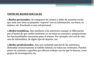TIPOS DE REDES SOCIALES

1.Redes personales. Se componen de cientos o miles de usuarios en los
que cada uno tiene su pequeño “espacio” con su información, sus fotos, su
música, etc. Facebook es una red personal.

2.Redes temáticas. Son similares a las anteriores aunque se diferencian
por el hecho de que suelen centrarse en un tema en concreto y proporcionan
las funcionalidades necesarias para el mismo. Por ejemplo, una red de cine,
una de informática, de algún tipo de deporte, etc.

3.Redes profesionales. Son una variedad especial de las anteriores,
dedicadas exclusivamente al ámbito laboral, en todas sus vertientes. Pueden
poner en contacto a aquellos que ofrecen trabajo con los que lo buscan, crear
grupos de investigación, etc.
 