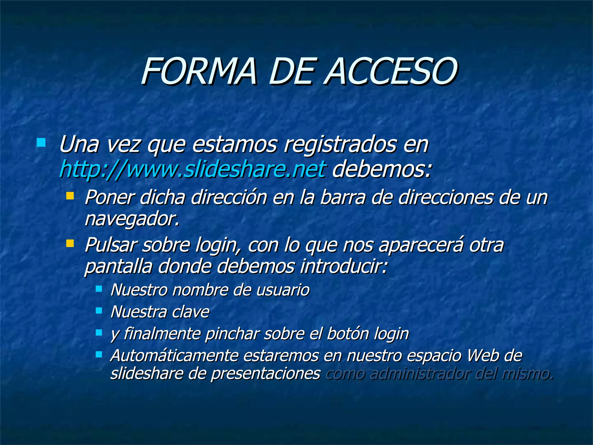 FORMA DE ACCESO Una vez que estamos registrados en  http://www.slideshare.net  debemos: Poner dicha dirección en la barra de direcciones de un navegador. Pulsar sobre login, con lo que nos aparecerá otra pantalla donde debemos introducir: Nuestro nombre de usuario Nuestra clave  y finalmente pinchar sobre el botón login Automáticamente estaremos en nuestro espacio Web de slideshare de presentaciones  como   administrador del mismo. 