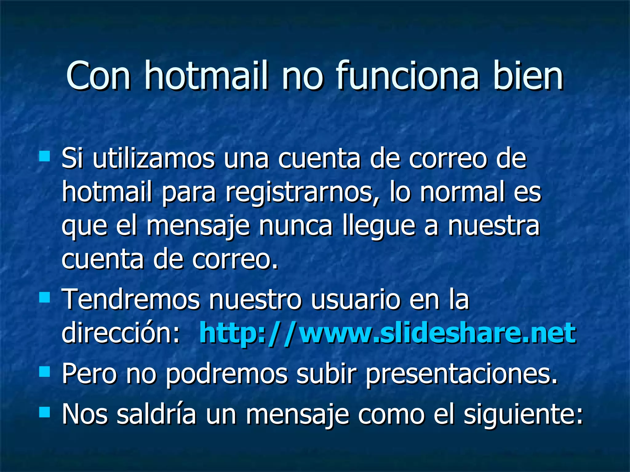Con hotmail no funciona bien Si utilizamos una cuenta de correo de hotmail para registrarnos, lo normal es que el mensaje nunca llegue a nuestra cuenta de correo. Tendremos nuestro usuario en la dirección:  http://www.slideshare.net Pero no podremos subir presentaciones. Nos saldría un mensaje como el siguiente:  