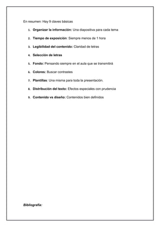 En resumen: Hay 9 claves básicas

   1. Organizar la información: Una diapositiva para cada tema

   2. Tiempo de exposición: Siempre menos de 1 hora

   3. Legibilidad del contenido: Claridad de letras

   4. Selección de letras

   5. Fondo: Pensando siempre en el aula que se transmitirá

   6. Colores: Buscar contrastes

   7. Plantillas: Una misma para toda la presentación.

   8. Distribución del texto: Efectos especiales con prudencia

   9. Contenido vs diseño: Contenidos bien definidos




Bibliografía:
 