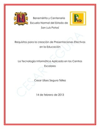 Benemérita y Centenaria
           Escuela Normal del Estado de
                    San Luis Potosí




Requisitos para la creación de Presentaciones Efectivas
                   en la Educación




  La Tecnología Informática Aplicada en los Centros
                       Escolares




               Cesar Ulises Segura Téllez




                14 de febrero de 2013
 
