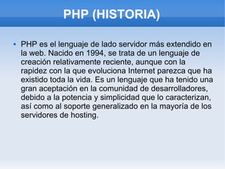 PHP (HISTORIA)

   PHP es el lenguaje de lado servidor más extendido en
    la web. Nacido en 1994, se trata de un lenguaje de
    creación relativamente reciente, aunque con la
    rapidez con la que evoluciona Internet parezca que ha
    existido toda la vida. Es un lenguaje que ha tenido una
    gran aceptación en la comunidad de desarrolladores,
    debido a la potencia y simplicidad que lo caracterizan,
    así como al soporte generalizado en la mayoría de los
    servidores de hosting.
 