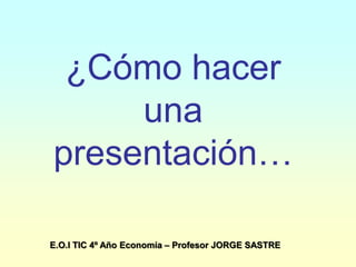 ¿Cómo hacer
una
presentación…
E.O.I TIC 4º Año Economía – Profesor JORGE SASTRE
 