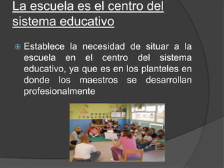 La escuela es el centro del
sistema educativo
 Establece la necesidad de situar a la
escuela en el centro del sistema
educativo, ya que es en los planteles en
donde los maestros se desarrollan
profesionalmente
 