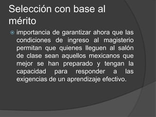 Selección con base al
mérito
 importancia de garantizar ahora que las
condiciones de ingreso al magisterio
permitan que quienes lleguen al salón
de clase sean aquellos mexicanos que
mejor se han preparado y tengan la
capacidad para responder a las
exigencias de un aprendizaje efectivo.
 