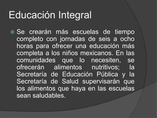 Educación Integral
 Se crearán más escuelas de tiempo
completo con jornadas de seis a ocho
horas para ofrecer una educación más
completa a los niños mexicanos. En las
comunidades que lo necesiten, se
ofrecerán alimentos nutritivos; la
Secretaría de Educación Pública y la
Secretaría de Salud supervisarán que
los alimentos que haya en las escuelas
sean saludables.
 