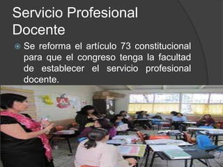 Servicio Profesional
Docente
 Se reforma el artículo 73 constitucional
para que el congreso tenga la facultad
de establecer el servicio profesional
docente.
 