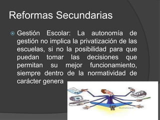 Reformas Secundarias
 Gestión Escolar: La autonomía de
gestión no implica la privatización de las
escuelas, si no la posibilidad para que
puedan tomar las decisiones que
permitan su mejor funcionamiento,
siempre dentro de la normatividad de
carácter genera
 