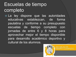 Escuelas de tiempo
completo
 La ley dispone que las autoridades
educativas establezcan, de forma
paulatina y conforme a su presupuesto
escuelas de tiempo completo con
jornadas de entre 6 y 8 horas para
aprovechar mejor el tiempo disponible
para desarrollo académico deportivo y
cultural de los alumnos.
 