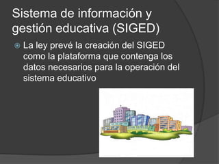 Sistema de información y
gestión educativa (SIGED)
 La ley prevé la creación del SIGED
como la plataforma que contenga los
datos necesarios para la operación del
sistema educativo
 