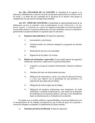 Art. 326.- FINALIDAD DE LA SANCIÓN. La finalidad de la sanción es la
educación, rehabilitación e inserción social de las personas adolescentes en conflicto con la
ley penal, y es deber del juez encargado de la ejecución de la sanción velar porque el
cumplimiento de toda sanción satisfaga dicha finalidad.
Art. 327.- TIPOS DE SANCIONES. Comprobada la responsabilidad penal de un
adolescente, sea por su comisión o por su participación en una infracción a la ley
penal vigente, y tomando en cuenta los supuestos enunciados en el artículo anterior,
el juez podrá imponer a la persona adolescente en forma simultánea, sucesiva o alternativa,
garantizando la proporcionalidad, los siguientes tipos de sanciones:
a) Sanciones socio-educativas. Se fijarán las siguientes:
1.- Amonestación y advertencia;
2.- Libertad asistida con asistencia obligatoria a programas de atención
integral;
3.- Prestación de servicios a la comunidad;
4.- Reparación de los daños a la víctima.
b) Órdenes de orientación y supervisión. El juez podrá imponer las siguientes
órdenes de orientación y supervisión a la persona adolescente:
1.- Asignarlo a un lugar de residencia determinado o disponer cambiarse
de él;
2.- Abandono del trato con determinadas personas;
3.- Obligación de matricularse y asistir a un centro de educación formal,
o a otro cuyo objetivo sea el aprendizaje de una profesión o la
capacitación para algún tipo de trabajo;
4.- Obligación de realizar algún tipo de trabajo;
5.- Obligación de atenderse médicamente para tratamiento, de modo
ambulatorio o mediante hospitalización, o por medio de un programa
de rehabilitación en institución pública o privada, con la finalidad de
lograr su desintoxicación y el abandono de su adicción.
En ningún caso se podrán establecer responsabilidades a la persona adolescente, por
el incumplimiento de las medidas socioeducativas, por la falta de apoyo de la persona o
institución obligada a acompañar el cumplimiento de dichas medidas.
c) Sanciones privativas de libertad. Se fijan las siguientes:
 