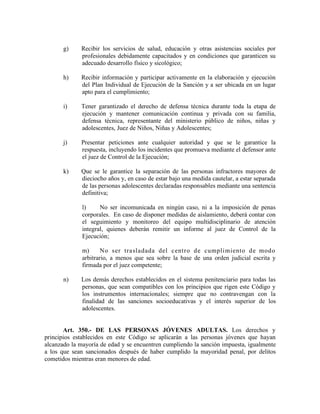 g) Recibir los servicios de salud, educación y otras asistencias sociales por
profesionales debidamente capacitados y en condiciones que garanticen su
adecuado desarrollo físico y sicológico;
h) Recibir información y participar activamente en la elaboración y ejecución
del Plan Individual de Ejecución de la Sanción y a ser ubicada en un lugar
apto para el cumplimiento;
i) Tener garantizado el derecho de defensa técnica durante toda la etapa de
ejecución y mantener comunicación continua y privada con su familia,
defensa técnica, representante del ministerio público de niños, niñas y
adolescentes, Juez de Niños, Niñas y Adolescentes;
j) Presentar peticiones ante cualquier autoridad y que se le garantice la
respuesta, incluyendo los incidentes que promueva mediante el defensor ante
el juez de Control de la Ejecución;
k) Que se le garantice la separación de las personas infractores mayores de
dieciocho años y, en caso de estar bajo una medida cautelar, a estar separada
de las personas adolescentes declaradas responsables mediante una sentencia
definitiva;
l) No ser incomunicada en ningún caso, ni a la imposición de penas
corporales. En caso de disponer medidas de aislamiento, deberá contar con
el seguimiento y monitoreo del equipo multidisciplinario de atención
integral, quienes deberán remitir un informe al juez de Control de la
Ejecución;
m) No ser trasladada del centro de cumplimiento de modo
arbitrario, a menos que sea sobre la base de una orden judicial escrita y
firmada por el juez competente;
n) Los demás derechos establecidos en el sistema penitenciario para todas las
personas, que sean compatibles con los principios que rigen este Código y
los instrumentos internacionales; siempre que no contravengan con la
finalidad de las sanciones socioeducativas y el interés superior de los
adolescentes.
Art. 350.- DE LAS PERSONAS JÓVENES ADULTAS. Los derechos y
principios establecidos en este Código se aplicarán a las personas jóvenes que hayan
alcanzado la mayoría de edad y se encuentren cumpliendo la sanción impuesta, igualmente
a los que sean sancionados después de haber cumplido la mayoridad penal, por delitos
cometidos mientras eran menores de edad.
 
