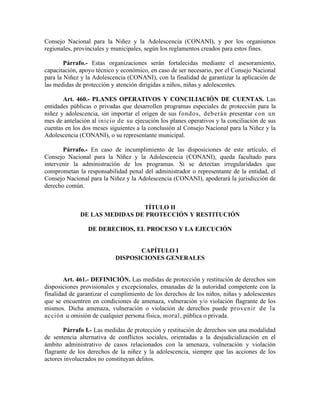 Consejo Nacional para la Niñez y la Adolescencia (CONANI), y por los organismos
regionales, provinciales y municipales, según los reglamentos creados para estos fines.
Párrafo.- Estas organizaciones serán fortalecidas mediante el asesoramiento,
capacitación, apoyo técnico y económico, en caso de ser necesario, por el Consejo Nacional
para la Niñez y la Adolescencia (CONANI), con la finalidad de garantizar la aplicación de
las medidas de protección y atención dirigidas a niños, niñas y adolescentes.
Art. 460.- PLANES OPERATIVOS Y CONCILIACIÓN DE CUENTAS. Las
entidades públicas o privadas que desarrollen programas especiales de protección para la
niñez y adolescencia, sin importar el origen de sus fondos, deberán presentar con un
mes de antelación al inicio de su ejecución los planes operativos y la conciliación de sus
cuentas en los dos meses siguientes a la conclusión al Consejo Nacional para la Niñez y la
Adolescencia (CONANI), o su representante municipal.
Párrafo.- En caso de incumplimiento de las disposiciones de este artículo, el
Consejo Nacional para la Niñez y la Adolescencia (CONANI), queda facultado para
intervenir la administración de los programas. Si se detectan irregularidades que
comprometan la responsabilidad penal del administrador o representante de la entidad, el
Consejo Nacional para la Niñez y la Adolescencia (CONANI), apoderará la jurisdicción de
derecho común.
TÍTULO II
DE LAS MEDIDAS DE PROTECCIÓN Y RESTITUCIÓN
DE DERECHOS, EL PROCESO Y LA EJECUCIÓN
CAPÍTULO I
DISPOSICIONES GENERALES
Art. 461.- DEFINICIÓN. Las medidas de protección y restitución de derechos son
disposiciones provisionales y excepcionales, emanadas de la autoridad competente con la
finalidad de garantizar el cumplimiento de los derechos de los niños, niñas y adolescentes
que se encuentren en condiciones de amenaza, vulneración y/o violación flagrante de los
mismos. Dicha amenaza, vulneración o violación de derechos puede provenir de la
acción u omisión de cualquier persona física, moral, pública o privada.
Párrafo I.- Las medidas de protección y restitución de derechos son una modalidad
de sentencia alternativa de conflictos sociales, orientadas a la desjudicialización en el
ámbito administrativo de casos relacionados con la amenaza, vulneración y violación
flagrante de los derechos de la niñez y la adolescencia, siempre que las acciones de los
actores involucrados no constituyan delitos.
 