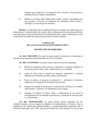 opciones que coadyuven a la integración de la familia y la prevención y
erradicación de la violencia intrafamiliar;
f) Órdenes a los niños, niñas, adolescentes, padres, madres o encargados para
que accedan a servicios y/o programas de tratamiento físico, clínico y
sicológico, en caso de que sea necesario.
Párrafo.- La imposición de las medidas anteriores en ningún caso darán lugar a la
ubicación por vía administrativa de un niño, niña o adolescentes en una institución pública
o privada, por ser esta una atribución de los tribunales de niños, niñas y adolescentes, con la
excepción de la medida de colocación provisional en familia sustituta.
CAPÍTULO II
DE LAS JUNTAS LOCALES DE PROTECCIÓN Y
RESTITUCIÓN DE DERECHOS
Art. 464.- CREACIÓN. Se crean las juntas locales de protección y restitución de
derechos como instancias descentralizadas en el nivel municipal.
Art. 465.- FUNCIONES. Las juntas locales tienen las funciones siguientes:
a) Recibir las denuncias sobre amenaza, vulneración o violación flagrante de
los derechos de los niños, niñas y adolescentes en su localidad;
b) Actuar de oficio ante la sospecha de amenaza, vulneración o violación
flagrante de los derechos de niños, niñas y adolescentes;
c) Poner en práctica el proceso de protección y restitución de derechos,
establecido en el capítulo III, del título II de este libro;
d) Ordenar las medidas de protección y restitución de derechos en el ámbito
administrativo, conforme a lo establecido en este Código;
e) Apoderar al Tribunal de Niños, Niñas y Adolescentes de los casos de
incumplimiento de las medidas de protección y restitución de derechos para
su conocimiento.
Art. 466.- INTEGRACIÓN. Las juntas locales estarán integradas por tres
miembros titulares, con sus respectivos suplentes. Su nombramiento se llevará a cabo en
asamblea de las instituciones gubernamentales y no gubernamentales registradas ante el
Directorio Municipal, con el 50% más uno del total de los votos emitidos. En caso de que
 