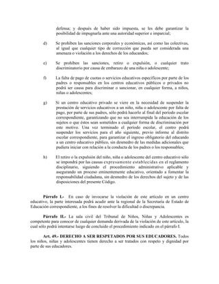 defensa; y después de haber sido impuesta, se les debe garantizar la
posibilidad de impugnarla ante una autoridad superior e imparcial;
d) Se prohíben las sanciones corporales y económicas, así como las colectivas,
al igual que cualquier tipo de corrección que pueda ser considerada una
amenaza o violación a los derechos de los educandos;
e) Se prohíben las sanciones, retiro o expulsión, o cualquier trato
discriminatorio por causa de embarazo de una niña o adolescente;
f) La falta de pago de cuotas o servicios educativos específicos por parte de los
padres o responsables en los centros educativos públicos o privados no
podrá ser causa para discriminar o sancionar, en cualquier forma, a niños,
niñas o adolescentes;
g) Si un centro educativo privado se viere en la necesidad de suspender la
prestación de servicios educativos a un niño, niña o adolescente por falta de
pago, por parte de sus padres, sólo podrá hacerlo al final del período escolar
correspondiente, garantizando que no sea interrumpida la educación de los
sujetos o que éstos sean sometidos a cualquier forma de discriminación por
este motivo. Una vez terminado el período escolar, el centro podrá
suspender los servicios para el año siguiente, previo informe al distrito
escolar correspondiente, para garantizar el ingreso obligatorio del educando
a un centro educativo público, sin desmedro de las medidas adicionales que
pudiera iniciar con relación a la conducta de los padres o los responsables;
h) El retiro o la expulsión del niño, niña o adolescente del centro educativo sólo
se impondrá por las causas expresamente establecidas en el reglamento
disciplinario, siguiendo el procedimiento administrativo aplicable y
asegurando un proceso eminentemente educativo, orientado a fomentar la
responsabilidad ciudadana, sin desmedro de los derechos del sujeto y de las
disposiciones del presente Código.
Párrafo I.- En caso de invocarse la violación de este artículo en un centro
educativo, la parte interesada podrá acudir ante la regional de la Secretaría de Estado de
Educación correspondiente, a los fines de resolver la dificultad o discrepancia.
Párrafo II.- La sala civil del Tribunal de Niños, Niñas y Adolescentes es
competente para conocer de cualquier demanda derivada de la violación de este artículo, la
cual sólo podrá intentarse luego de concluido el procedimiento indicado en el párrafo I.
Art. 49.- DERECHO A SER RESPETADOS POR SUS EDUCADORES. Todos
los niños, niñas y adolescentes tienen derecho a ser tratados con respeto y dignidad por
parte de sus educadores.
 