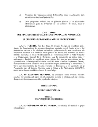e) Programas de vinculación escolar de los niños, niñas y adolescentes para
garantizar su derecho a la educación;
f) Otros programas acordes con las políticas públicas y las necesidades
identificadas para la protección de los derechos de niños, niñas y
adolescentes.
CAPÍTULO III
DEL FINANCIAMIENTO DEL SISTEMA NACIONAL DE PROTECCIÓN
DE DERECHOS DE LOS NIÑOS, NIÑAS Y ADOLESCENTES
Art. 56.- FUENTES. Para Los fines del presente Código, se consideran como
fuentes de financiamiento los recursos financieros aportados por el Estado a través del
presupuesto nacional a las distintas instituciones gubernamentales descentralizadas y/o
autónomas, relativos a la inversión social general del Estado que alcanzan, de manera
directa e indirecta, a la niñez y la adolescencia, así como los destinados al Poder Judicial y
a la Procuraduría General de la República para la jurisdicción de niños, niñas y
adolescentes. También se consideran como fuentes los recursos provenientes de los
ayuntamientos, de la cooperación internacional, del sector privado o de personas físicas y
morales interesadas en colaborar con el desarrollo integral de la niñez y la adolescencia, a
través del financiamiento del Sistema Nacional de Protección, y los destinados en el
Presupuesto para el Consejo Nacional para la Niñez y la Adolescencia (CONANI),
conforme se dispone en el Libro Cuarto de este Código.
Art. 57.- RECURSOS PRIVADOS. Se consideran como recursos privados
aquellos provenientes del sector no gubernamental nacional o internacional, de personas
físicas o morales no comprometidos con fondos públicos.
LIBRO SEGUNDO
DERECHO DE FAMILIA
TÍTULO I
DISPOSICIONES GENERALES
Art. 58.- DENOMINACIÓN DE FAMILIA. Se entiende por familia el grupo
integrado por:
 