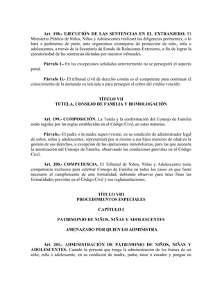 Art. 198.- EJECUCIÓN DE LAS SENTENCIAS EN EL EXTRANJERO. El
Ministerio Público de Niños, Niñas y Adolescentes realizará las diligencias pertinentes, o lo
hará a pedimento de parte, ante organismos extranjeros de protección de niño, niña o
adolescentes, a través de la Secretaría de Estado de Relaciones Exteriores, a fin de lograr la
ejecutoriedad de las sentencias dictadas por nuestros tribunales.
Párrafo I.- En las excepciones señaladas anteriormente no se perseguirá el aspecto
penal.
Párrafo II.- El tribunal civil de derecho común es el competente para continuar el
conocimiento de la demanda ya iniciada o para perseguir el cobro del crédito vencido.
TÍTULO VII
TUTELA, CONSEJO DE FAMILIA Y HOMOLOGACIÓN
Art. 199.- COMPOSICIÓN. La Tutela y la conformación del Consejo de Familia
están regidas por las reglas establecidas en el Código Civil, en estas materias.
Párrafo.- El padre o la madre superviviente, en su condición de administrador legal
de niños, niñas y adolescentes, representará por si mismo a sus hijos menores de edad en la
gestión de sus derechos, a excepción de las operaciones inmobiliarias, para las que necesita
la autorización del Consejo de Familia, observando las condiciones previstas en el Código
Civil.
Art. 200.- COMPETENCIA. El Tribunal de Niños, Niñas y Adolescentes tiene
competencia exclusiva para celebrar Consejo de Familia en todos los casos en que fuere
necesario el cumplimiento de esta formalidad, debiendo observar para tales fines las
formalidades previstas en el Código Civil y sus reglamentaciones.
TÍTULO VIII
PROCEDIMIENTOS ESPECIALES
CAPÍTULO I
PATRIMONIO DE NIÑOS, NIÑAS Y ADOLESCENTES
AMENAZADO POR QUIEN LO ADMINISTRA
Art. 201.- ADMINISTRACIÓN DE PATRIMONIO DE NIÑOS, NIÑAS Y
ADOLESCENTES. Cuando la persona que tenga la administración de los bienes de un
niño, niña o adolescente, en su condición de madre, padre, tutor o curador y pongan en
 