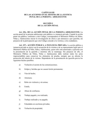 CAPÍTULO III
DE LAS ACCIONES EN EL SISTEMA DE LA JUSTICIA
PENAL DE LA PERSONA ADOLESCENTE
SECCIÓN I
DE LA ACCIÓN PENAL
Art. 236.- DE LA ACCIÓN PENAL DE LA PERSONA ADOLESCENTE. La
acción penal de la persona adolescente será pública o a instancia privada. Cuando la acción
penal sea pública, conforme a este Código, corresponderá al Ministerio Público de Niños,
Niñas y Adolescentes iniciar la investigación de oficio o por denuncia o por querella; sin
perjuicio de la participación que este Código concede a la víctima y a los ciudadanos.
Art. 237.- ACCIÓN PÚBLICA A INSTANCIA PRIVADA. La acción pública a
instancia privada se ejerce con la acusación de la víctima o de su representante legal ante el
Ministerio Público de Niño, Niña y Adolescente, quien sólo está autorizado a ejercerla con
la presentación de la querella y mientras ella se mantenga. Sin perjuicio de ello, el
Ministerio Público de Niños, Niñas y Adolescentes debe realizar todos los actos
imprescindibles para conservar los elementos de prueba, siempre que no afecten la
protección del interés de la víctima. Dependerán de la presentación de querella previa los
siguientes hechos punibles:
a) Violación al secreto de las comunicaciones;
b) Golpes y heridas que no causen lesión permanente;
c) Vías de hecho;
d) Amenaza;
e) Robo sin violencia y sin armas;
f) Estafa;
g) Abuso de confianza;
h) Trabajo pagado y no realizado;
i) Trabajo realizado y no pagado;
j) Falsedades en escrituras privadas;
k) Violación de propiedad;
 