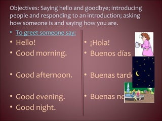 Objectives: Saying hello and goodbye; introducing
people and responding to an introduction; asking
how someone is and saying how you are.
• To greet someone say:
• Hello!
• Good morning.
• Good afternoon.
• Good evening.
• Good night.
• ¡Hola!
• Buenos días
• Buenas tardes.
• Buenas noches.
 