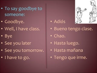 • To say goodbye to
someone:
• Goodbye.
• Well, I have class.
• Bye
• See you later
• See you tomorrow.
• I have to go.
• Adiós
• Bueno tengo clase.
• Chao.
• Hasta luego.
• Hasta mañana
• Tengo que irme.
 