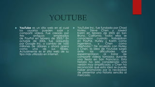 YOUTUBE
 YouTube es un sitio web en el cual
los usuarios pueden subir y
compartir vídeos. Fue creado por
tres antiguos empleados
de PayPal en febrero de 2005.4 En
octubre de 2006, fue adquirido
por Google Inc. a cambio de 1650
millones de dólares y ahora opera
como una de sus filiales.
Actualmente es el sitio web de su
tipo más utilizado en internet.
 YouTube Inc. fue fundada por Chad
Hurley, Steve Chen y Jawed
Karim en febrero de 2005 en San
Bruno, California. Todos ellos se
conocieron cuando trabajaban
en PayPal, Hurley y Karim como
ingenieros, y Chen como
diseñador.5 De acuerdo con Hurley
y Chen, la idea de Youtube surgió
ante las dificultades que
experimentaron al tratar de
compartir vídeos tomados durante
una fiesta en San Francisco. Esta
historia ha sido considerada una
versión muy simplificada, y Chen ha
reconocido que esta idea se puede
haber promovido por la necesidad
de presentar una historia sencilla al
mercado.
 