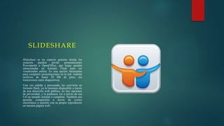 SLIDESHARE
Slideshare es un espacio gratuito donde los
usuarios pueden enviar presentaciones
Powerpoint u OpenOffice, que luego quedan
almacenadas en formato Flash para ser
visualizadas online. Es una opción interesante
para compartir presentaciones en la red. Admite
archivos de hasta 20 Mb de peso, sin
transiciones entre diapositivas.
Una vez subida y procesada, las convierte en
formato flash, ya la tenemos disponible a través
de una dirección web pública, no hay opciones
de privacidad, y la podemos ver a través de esa
Url en tamaño normal o completo. También nos
permite compartirla a través de correo
electrónico o meterlo con su propio reproductor
en nuestra página web.
 