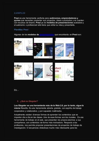 EJEMPLOS
Prezi es una herramienta perfecta para autónomos, emprendedores y
pymes que necesiten presentar sus proyectos, ideas o productos y no cuenten
con recursos de diseño. Prezi ya da modelos de presentaciones acabados y
el autónomo o profesional sólo tiene que editar su idea y presentarla.
Plantillas Prezi
Algunas de los modelos de presentaciones que encontrarás en Prezi son:
Etc…
2. ¿Qué es Glogster?
Los Glogster es una herramienta más de la Web 2.0, por lo tanto, sigue la
misma filosofía. Es una herramienta abierta, gratuita, con espíritu de trabajo
cooperativo y colaborativo, y por supuesto multimedia.
Actualmente existen diversas formas de aprender los contenidos que se
imparten día a día en las clases. Una de esas formas son los murales. Es una
herramienta de trabajo en el aula, que presentan los propios alumnos a sus
compañeros, con contenidos de forma más motivadora. Respecto a los
profesores, nos permite proponer presentaciones de proyectos de trabajo de
investigación. O secuencias didácticas mucho más interesante para los
 