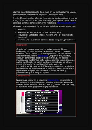 alumnos. Además la realización de un mural on line por los alumnos pone en
juego diferentes competencias (lingüística, tecnológica, etc.)
Con los Glosgter nuestros alumnos desarrollan su faceta creativa a la hora de
configurar las distintas partes que forman el glogster o póster digital, creando
así lo que llamamos carteles interactivos multimedia. http://edu.glogster.com/
Al ser una herramienta Web 2.0 los murales digitales o glogster pueden ser:
 Impresos
 Insertados en una web (blog de aula, personal, etc.)
 Proyectados y utilizados en clase mediante una PDI (pizarra digital
interactiva)
 Permiten una actualización continua, desde cualquier lugar del mundo.
Descripción
Glogster es, probablemente, una de las herramientas 2.0 más
conocidas y utilizadas en el entorno educativo de las TIC. De hecho,
en Educa con TIC se han publicado algunos artículos relacionados con
esta herramienta, este es uno de ellos. Glogster es fácil, divertido,
creativo y con grandes posibilidades didácticas. En los pósters
interactivos se puede incluir texto, vistosos adornos, vídeos, imágenes,
audios, etc. Glogster ha sufrido cambios importantes en los últimos
meses, además de los cambios en la interfaz y algunas
funcionalidades, Glogster suprimió las cuentas anteriores. No obstante,
las cuentas de los usuarios que así lo solicitaron fueron traspasadas a
la plataforma “Glogster Edu” orientada al trabajo educativo y
prácticamente igual al antiguo Glogster.
Cómo utilizarla
Nos vamos a centrar en la plataforma Glogster Edu, para acceder a
ella y comenzar a crear los posters interactivos debemos registrarnos.
Una vez dentro podemos crear un nuevo glog desde “Creat new Glog”,
se abrirá una nueva página con el glog para editar.
 