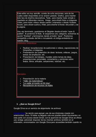 Este editor es muy sencillo, consta de ocho secciones, seis de las
cuales están disponibles en la versión gratuita: Grafics, para insertar
todo tipo de diseños decorativos. Texts, para insertar texto simple o
insertado en diferentes marcos. Image, para añadir fotos e imágenes.
Vídeo, para incluir vídeos desde nuestro ordenador o desde Youtube.
Sound, para añadir audios y Wall, para diseñar el fondo del póster y de
la página.
Una vez terminado, guardamos el Glogster desde el botón “save &
publish”, le ponemos el título, le asignamos una categoría, activamos la
opción “finished” y terminamos dando al botón “save”. Podremos
compartirlo a través del link o incrustando el código embebido en
nuestro blog.
Utilidades didácticas
 Realizar recopilaciones de audiciones o vídeos, exposiciones de
fotografías e imágenes.
 Presentación de contenidos de clase: lecturas, enlaces, juegos,
tareas de ampliación, etc.
 Presentación de trabajos, murales sobre temas de clase,
presentaciones personales, comentarios y opiniones sobre
textos, libros, artículos, actuaciones, noticias, etc.
Ejemplos
 Presentación de la materia
 “Taller de matemáticas”
 “La vuelta al mundo en 80 días”
 Recopilación de recursos de Inglés
3. ¿Qué es Google Drive?
Google Drive es un servicio de alojamiento de archivos
Google Drive ha nacido para apoyar una de sus divisiones creada con
anterioridad, Docs. Si hasta su llegada solo era posible añadir documentos en
esta parte con acceso desde Gmail, con la aparición de Google Drive se ofrece
una ventaja adicional: disponer de los mismos archivos también en el
ordenador, sincronizados con Google Docs pero accesibles también cuando no
 