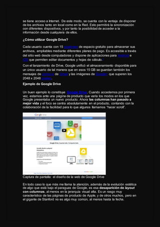 se tiene acceso a Internet. De este modo, se cuenta con la ventaja de disponer
de los archivos tanto en local como en la Red. Esto permitirá la sincronización
con diferentes dispositivos, y por tanto la posibilidad de acceder a la
información desde cualquiera de ellos.
¿Cómo utilizar Google Drive?
Cada usuario cuenta con 15 gigabytes de espacio gratuito para almacenar sus
archivos, ampliables mediante diferentes planes de pago. Es accesible a través
del sitio web desde computadoras y dispone de aplicaciones para Android e
iOS que permiten editar documentos y hojas de cálculo.1
Con el lanzamiento de Drive, Google unificó el almacenamiento disponible para
un único usuario de tal manera que en esos 15 GB se guardan también los
mensajes de correo-e de Gmail y las imágenes de Google+ que superen los
2048 x 2048 píxeles.
Ejemplo de Google Drive
Un buen ejemplo lo constituye Google Drive. Cuando accedemos por primera
vez, estamos ante una página de producto que varía los modos en los que
Google presentaba un nuevo producto. Ahora las columnas han pasado a
mejor vida y el foco se centra absolutamente en el producto, contando con la
colaboración de la facilidad para lo que algunos llamamos “hacer scroll”.
Captura de pantalla: el diseño de la web de Google Drive
En todo caso lo que más me llama la atención, además de la evolución estética
de algo que está bajo el paraguas de Google, es esa desaparición de layout
con columnas, al menos en la jerarquía visual alta. Es un rasgo muy
característico de las páginas de producto de Apple, y de otros muchos, pero en
el gigante de Stanford no es algo muy común, al menos hasta la fecha.
 