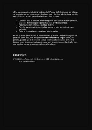 ¿Por qué me paro a reflexionar sobre esto? Porque definitivamente las páginas
de producto son las que marcan, desde mi punto de vista, el diseño de un sitio
web. O al menos creo que así debería ser. Las razones:
 Concebir toda la pantalla, todo el espacio, para contar un solo producto.
 Disponer de más espacio para imágenes o vídeos grandes.
 Poder aumentar el tamaño del tipo de letra.
 Permitir una comunicación gradual: desde lo más general a lo más
particular.
 Evitar la presencia de potenciales interferencias.
En fin, que me gusta mucho el planteamiento que hace Google en páginas de
producto como esta, que me parece un buen modelo a seguir y que, en
general, parece que la tendencia es que estamos abandonando el modelo
basado en un layout complejo para pasar a un layout mucho más simple, pero
que requiere centrarse por completo en el producto.
BIBLIOGRAFÍA
WIKIPEDIA (s.f.).Recuperado E16 de enerode 2010, educando jovenes
,http://es.wikipedia.org
 