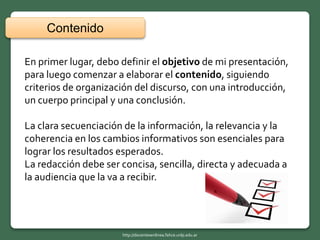 En primer lugar, debo definir el objetivo de mi presentación,
para luego comenzar a elaborar el contenido, siguiendo
criterios de organización del discurso, con una introducción,
un cuerpo principal y una conclusión.
La clara secuenciación de la información, la relevancia y la
coherencia en los cambios informativos son esenciales para
lograr los resultados esperados.
La redacción debe ser concisa, sencilla, directa y adecuada a
la audiencia que la va a recibir.
Contenido
http://docentesenlinea.fahce.unlp.edu.ar
 
