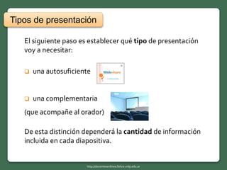 El siguiente paso es establecer qué tipo de presentación
voy a necesitar:
 una autosuficiente
 una complementaria
(que acompañe al orador)
De esta distinción dependerá la cantidad de información
incluida en cada diapositiva.
Tipos de presentación
http://docentesenlinea.fahce.unlp.edu.ar
 