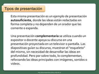 Esta misma presentación es un ejemplo de presentación
autosuficiente, donde las ideas están redactadas en
forma completa y no dependen de un orador que las
comente o expanda.
Una presentación complementaria se utiliza cuando un
expositor o docente apoya su discurso en una
presentación proyectada en un televisor o pantalla. Las
diapositivas guían su discurso, muestran el “esqueleto”
del mismo, sin necesidad de desarrollar las ideas en
profundidad. Pero por sobre todo, lo complementan,
reforzando las ideas principales con imágenes, sonidos o
videos.
Tipos de presentación
http://docentesenlinea.fahce.unlp.edu.ar
 