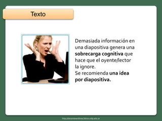 Demasiada información en
una diapositiva genera una
sobrecarga cognitiva que
hace que el oyente/lector
la ignore.
Se recomienda una idea
por diapositiva.
Texto
http://docentesenlinea.fahce.unlp.edu.ar
 