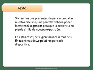 Si creamos una presentación para acompañar
nuestro discurso, una pantalla debería poder
leerse en 6 segundos para que la audiencia no
pierda el hilo de nuestra exposición.
En estos casos, se sugiere no incluir más de 6
líneas ni más de 40 palabras por cada
diapositiva.
Texto
http://docentesenlinea.fahce.unlp.edu.ar
 