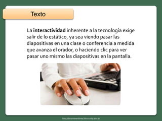 La interactividad inherente a la tecnología exige
salir de lo estático, ya sea viendo pasar las
diapositivas en una clase o conferencia a medida
que avanza el orador, o haciendo clic para ver
pasar uno mismo las diapositivas en la pantalla.
Texto
http://docentesenlinea.fahce.unlp.edu.ar
 