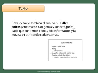 Debe evitarse también el exceso de bullet
points (viñetas con categorías y subcategorías),
dado que contienen demasiada información y la
letra se va achicando cada vez más.
Texto
http://docentesenlinea.fahce.unlp.edu.ar
 