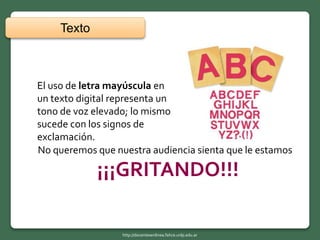El uso de letra mayúscula en
un texto digital representa un
tono de voz elevado; lo mismo
sucede con los signos de
exclamación.
Texto
http://docentesenlinea.fahce.unlp.edu.ar
No queremos que nuestra audiencia sienta que le estamos
¡¡¡GRITANDO!!!
 