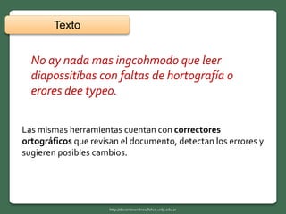 Texto
Las mismas herramientas cuentan con correctores
ortográficos que revisan el documento, detectan los errores y
sugieren posibles cambios.
No ay nada mas ingcohmodo que leer
diapossitibas con faltas de hortografía o
erores dee typeo.
http://docentesenlinea.fahce.unlp.edu.ar
 