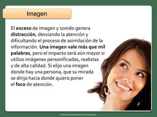 El exceso de imagen y sonido genera
distracción, desviando la atención y
dificultando el proceso de asimilación de la
información. Una imagen vale más que mil
palabras, pero el impacto será aún mayor si
utilizo imágenes personificadas, realistas
y de alta calidad. Si elijo una imagen
donde hay una persona, que su mirada
se dirija hacia donde quiero poner
el foco de atención.
Imagen
http://docentesenlinea.fahce.unlp.edu.ar
 