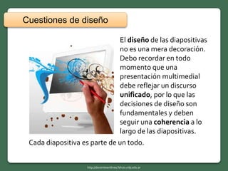 Cada diapositiva es parte de un todo.
El diseño de las diapositivas
no es una mera decoración.
Debo recordar en todo
momento que una
presentación multimedial
debe reflejar un discurso
unificado, por lo que las
decisiones de diseño son
fundamentales y deben
seguir una coherencia a lo
largo de las diapositivas.
Cuestiones de diseño
http://docentesenlinea.fahce.unlp.edu.ar
 