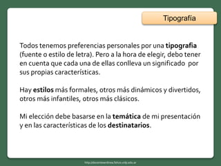 Tipografía
Todos tenemos preferencias personales por una tipografia
(fuente o estilo de letra). Pero a la hora de elegir, debo tener
en cuenta que cada una de ellas conlleva un significado por
sus propias características.
Hay estilos más formales, otros más dinámicos y divertidos,
otros más infantiles, otros más clásicos.
Mi elección debe basarse en la temática de mi presentación
y en las características de los destinatarios.
http://docentesenlinea.fahce.unlp.edu.ar
 